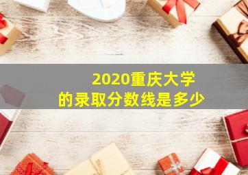 2020重庆大学的录取分数线是多少