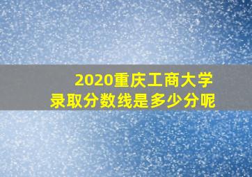 2020重庆工商大学录取分数线是多少分呢