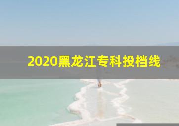 2020黑龙江专科投档线