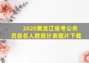 2020黑龙江省考公务员报名人数统计表图片下载