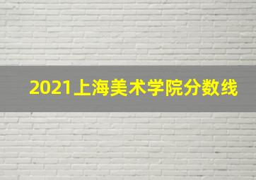 2021上海美术学院分数线