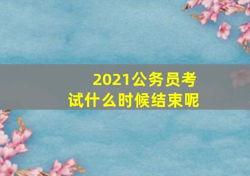 2021公务员考试什么时候结束呢