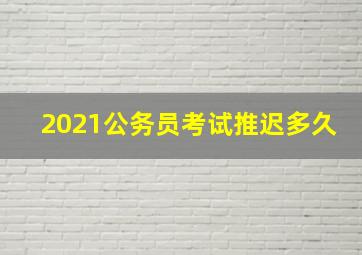 2021公务员考试推迟多久