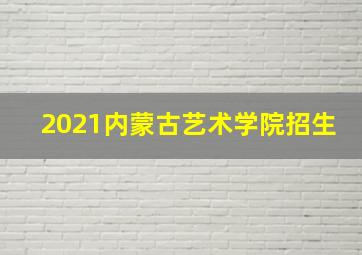 2021内蒙古艺术学院招生