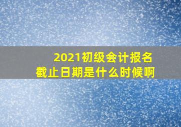 2021初级会计报名截止日期是什么时候啊