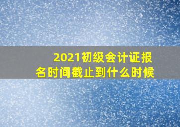 2021初级会计证报名时间截止到什么时候