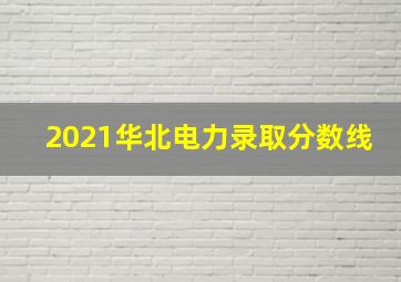 2021华北电力录取分数线