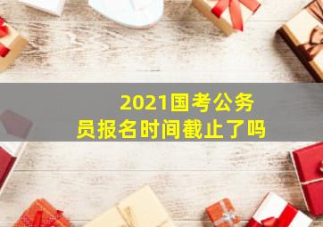 2021国考公务员报名时间截止了吗