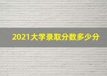 2021大学录取分数多少分