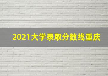 2021大学录取分数线重庆