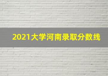 2021大学河南录取分数线