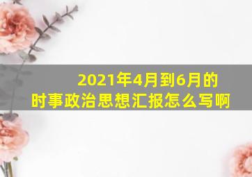 2021年4月到6月的时事政治思想汇报怎么写啊