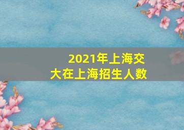 2021年上海交大在上海招生人数