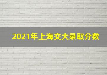 2021年上海交大录取分数