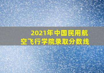 2021年中国民用航空飞行学院录取分数线