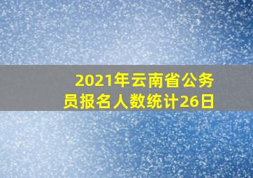 2021年云南省公务员报名人数统计26日