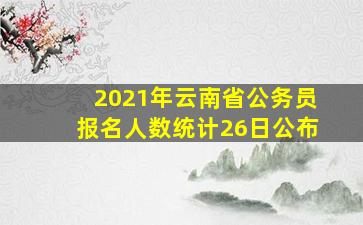 2021年云南省公务员报名人数统计26日公布