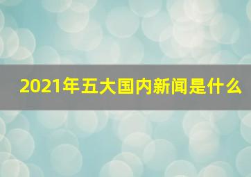 2021年五大国内新闻是什么