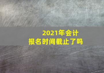 2021年会计报名时间截止了吗