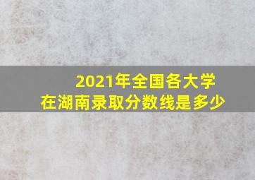 2021年全国各大学在湖南录取分数线是多少