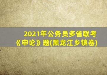 2021年公务员多省联考《申论》题(黑龙江乡镇卷)