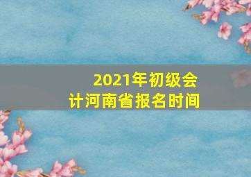 2021年初级会计河南省报名时间