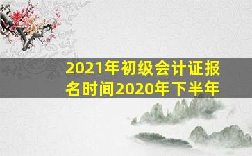 2021年初级会计证报名时间2020年下半年