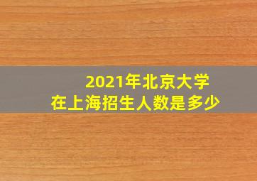 2021年北京大学在上海招生人数是多少