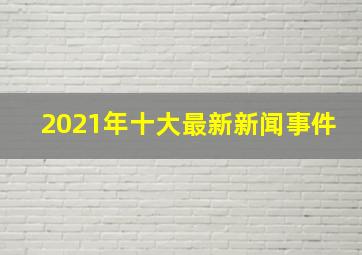 2021年十大最新新闻事件