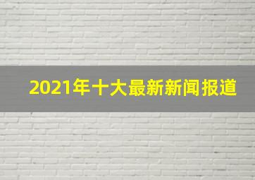 2021年十大最新新闻报道