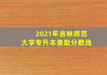 2021年吉林师范大学专升本录取分数线