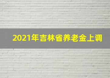 2021年吉林省养老金上调