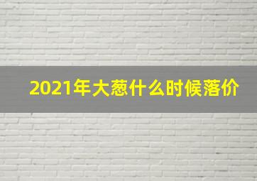 2021年大葱什么时候落价