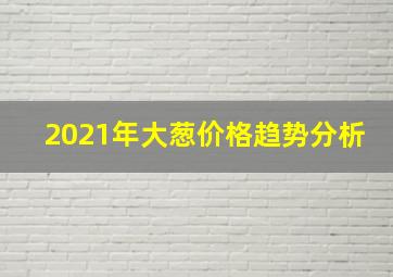 2021年大葱价格趋势分析