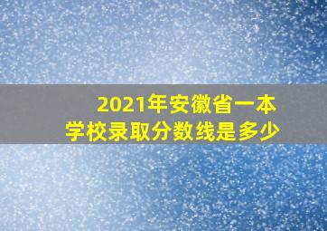 2021年安徽省一本学校录取分数线是多少