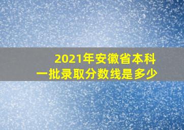 2021年安徽省本科一批录取分数线是多少