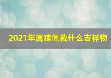 2021年属猪佩戴什么吉祥物