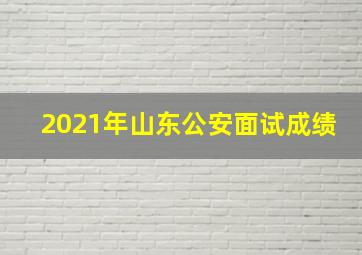 2021年山东公安面试成绩