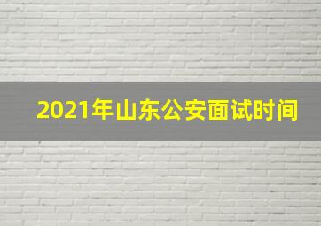 2021年山东公安面试时间