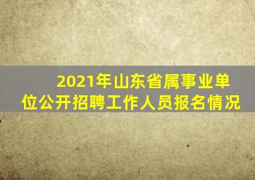 2021年山东省属事业单位公开招聘工作人员报名情况