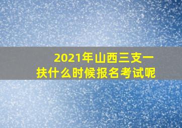 2021年山西三支一扶什么时候报名考试呢