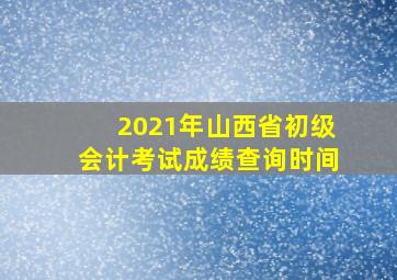 2021年山西省初级会计考试成绩查询时间