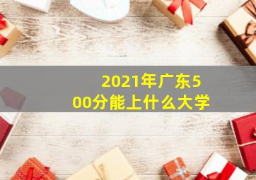 2021年广东500分能上什么大学