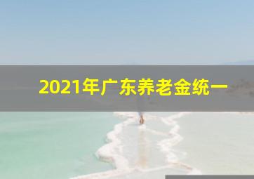 2021年广东养老金统一