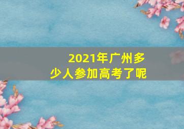 2021年广州多少人参加高考了呢