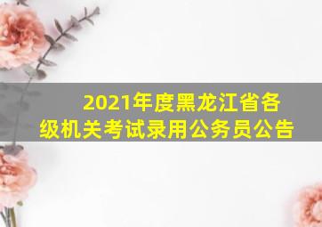 2021年度黑龙江省各级机关考试录用公务员公告