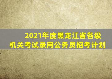 2021年度黑龙江省各级机关考试录用公务员招考计划