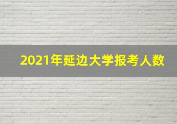 2021年延边大学报考人数