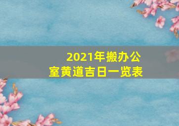 2021年搬办公室黄道吉日一览表