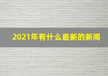 2021年有什么最新的新闻